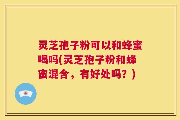 灵芝孢子粉可以和蜂蜜喝吗(灵芝孢子粉和蜂蜜混合，有好处吗？)