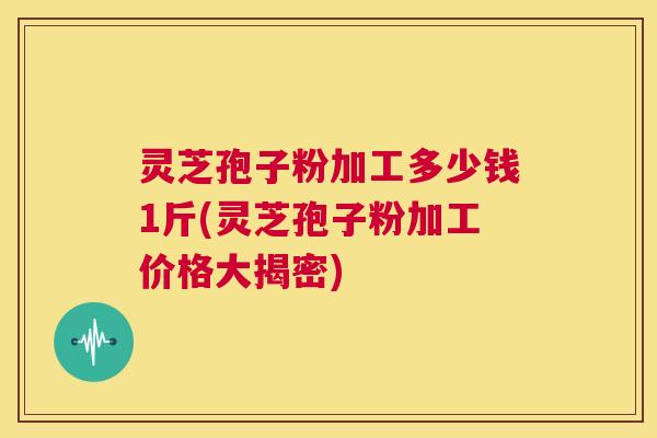 灵芝孢子粉加工多少钱1斤(灵芝孢子粉加工价格大揭密)