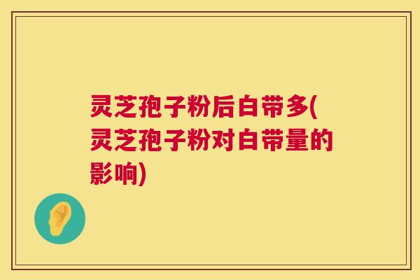 灵芝孢子粉后白带多(灵芝孢子粉对白带量的影响)