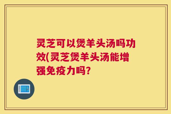 灵芝可以煲羊头汤吗功效(灵芝煲羊头汤能增强免疫力吗? 灵芝可以煲羊头汤吗功效(灵芝煲羊头汤能增强免疫力吗?