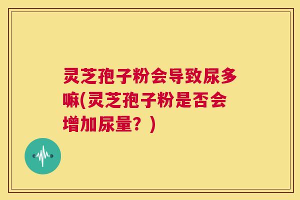 灵芝孢子粉会导致尿多嘛(灵芝孢子粉是否会增加尿量？)