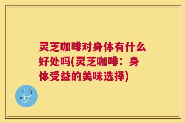 灵芝咖啡对身体有什么好处吗(灵芝咖啡：身体受益的美味选择)