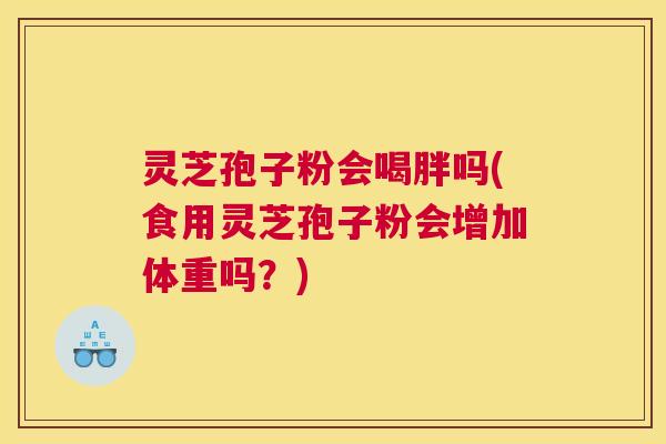 灵芝孢子粉会喝胖吗(食用灵芝孢子粉会增加体重吗？)