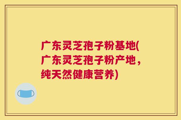 广东灵芝孢子粉基地(广东灵芝孢子粉产地，纯天然健康营养)