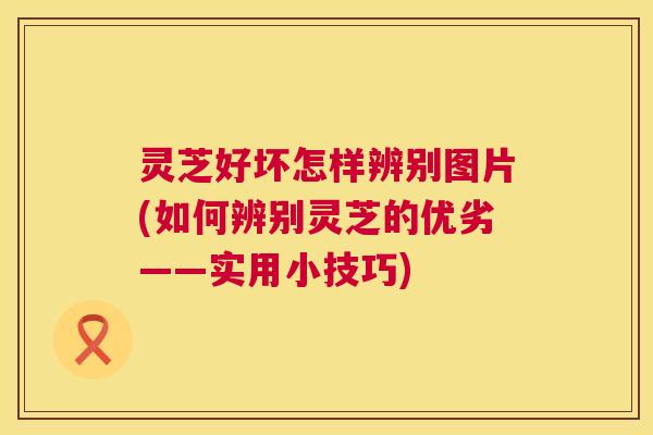 灵芝好坏怎样辨别图片(如何辨别灵芝的优劣——实用小技巧)