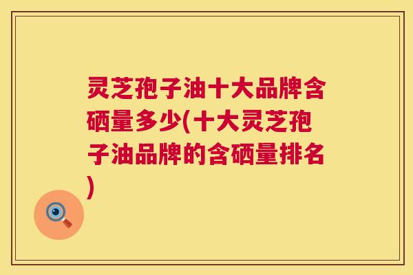灵芝孢子油十大品牌含硒量多少(十大灵芝孢子油品牌的含硒量排名) 灵芝孢子油十大品牌含硒量多少(十大灵芝孢子油品牌的含硒量排名)