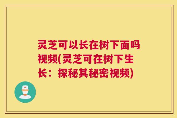 灵芝可以长在树下面吗视频(灵芝可在树下生长：探秘其秘密视频)