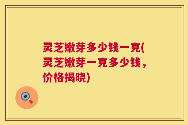灵芝嫩芽多少钱一克(灵芝嫩芽一克多少钱，价格揭晓)