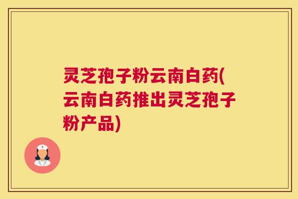 灵芝孢子粉云南白药(云南白药推出灵芝孢子粉产品)