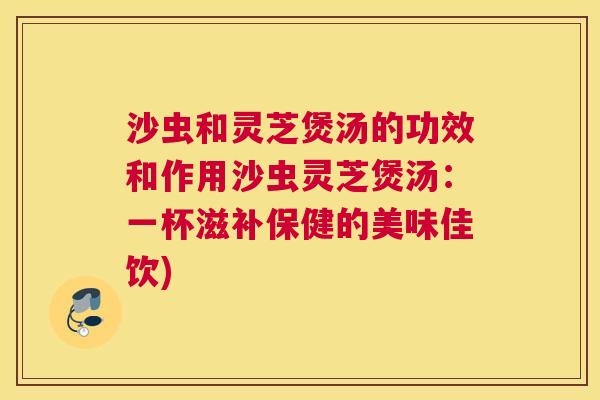 沙虫和灵芝煲汤的功效和作用沙虫灵芝煲汤:一杯滋补保健的美味佳饮) 沙虫和灵芝煲汤的功效和作用沙虫灵芝煲汤:一杯滋补保健的美味佳饮)