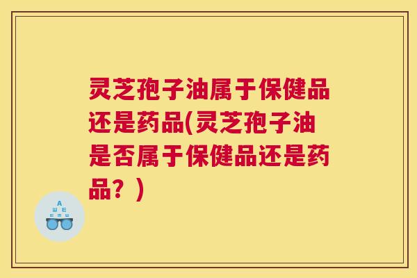 灵芝孢子油属于保健品还是药品(灵芝孢子油是否属于保健品还是药品？)