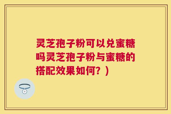 灵芝孢子粉可以兑蜜糖吗灵芝孢子粉与蜜糖的搭配效果如何？)