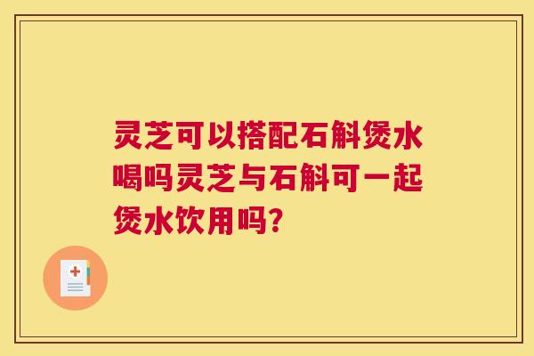 灵芝可以搭配石斛煲水喝吗灵芝与石斛可一起煲水饮用吗？