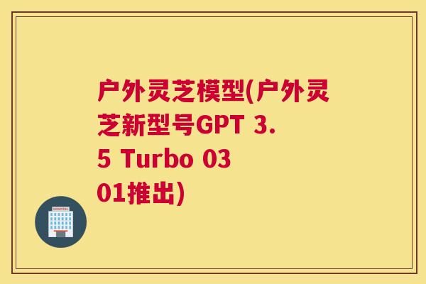 户外灵芝模型(户外灵芝新型号GPT 3.5 Turbo 0301推出)