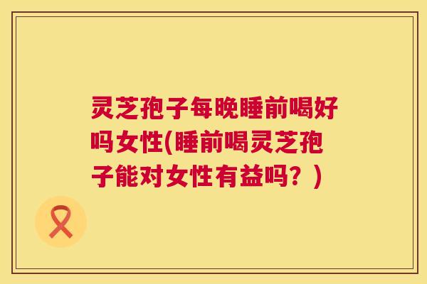 灵芝孢子每晚睡前喝好吗女性(睡前喝灵芝孢子能对女性有益吗?) 灵芝孢子每晚睡前喝好吗女性(睡前喝灵芝孢子能对女性有益吗?)