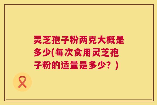 灵芝孢子粉两克大概是多少(每次食用灵芝孢子粉的适量是多少?) 灵芝孢子粉两克大概是多少(每次食用灵芝孢子粉的适量是多少?)