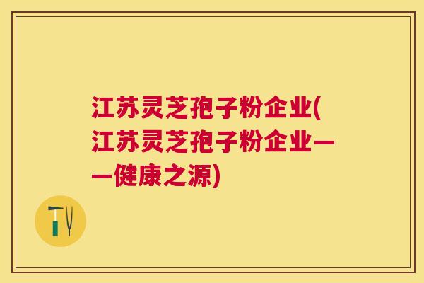 江苏灵芝孢子粉企业(江苏灵芝孢子粉企业――健康之源)