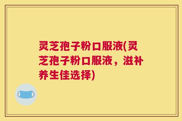 灵芝孢子粉口服液(灵芝孢子粉口服液，滋补养生佳选择)