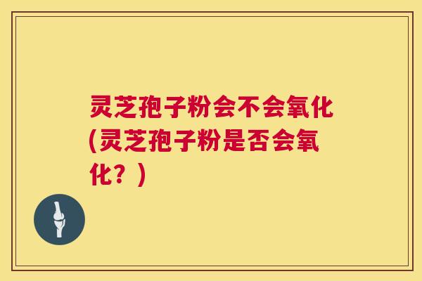 灵芝孢子粉会不会氧化(灵芝孢子粉是否会氧化？)