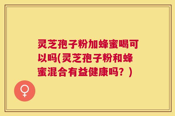 灵芝孢子粉加蜂蜜喝可以吗(灵芝孢子粉和蜂蜜混合有益健康吗？)