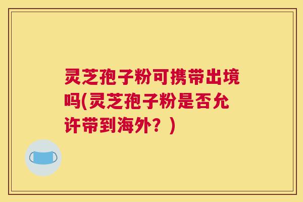 灵芝孢子粉可携带出境吗(灵芝孢子粉是否允许带到海外？)