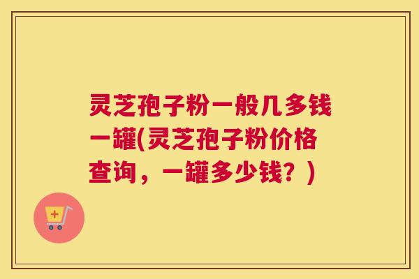 灵芝孢子粉一般几多钱一罐(灵芝孢子粉价格查询，一罐多少钱？)