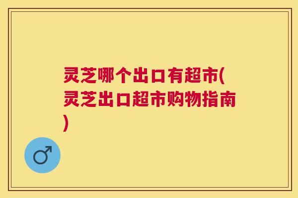 灵芝哪个出口有超市(灵芝出口超市购物指南)