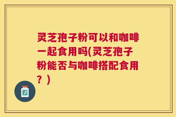灵芝孢子粉可以和咖啡一起食用吗(灵芝孢子粉能否与咖啡搭配食用？)