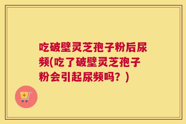 吃破壁灵芝孢子粉后尿频(吃了破壁灵芝孢子粉会引起尿频吗？)