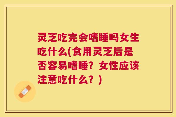 灵芝吃完会嗜睡吗女生吃什么(食用灵芝后是否容易嗜睡？女性应该注意吃什么？)