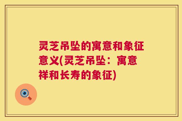 灵芝吊坠的寓意和象征意义(灵芝吊坠:寓意祥和长寿的象征) 灵芝吊坠的寓意和象征意义(灵芝吊坠:寓意祥和长寿的象征)