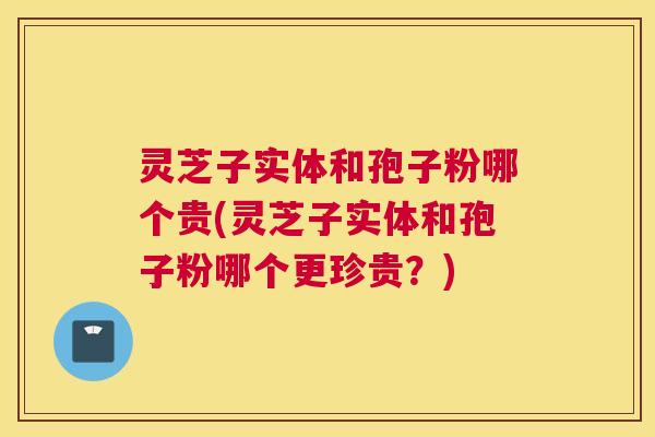 灵芝子实体和孢子粉哪个贵(灵芝子实体和孢子粉哪个更珍贵？)
