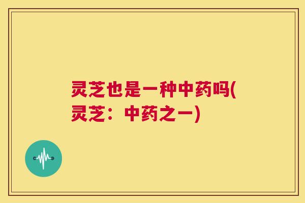 灵芝也是一种中药吗(灵芝：中药之一)