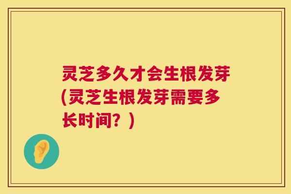 灵芝多久才会生根发芽(灵芝生根发芽需要多长时间？)