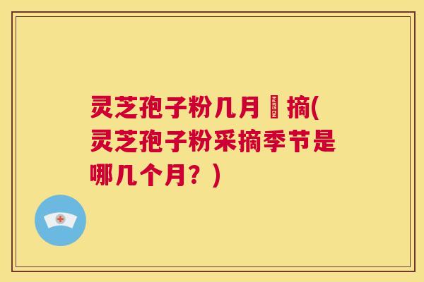 灵芝孢子粉几月釆摘(灵芝孢子粉采摘季节是哪几个月？)