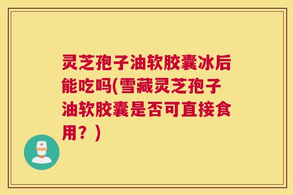 灵芝孢子油软胶囊冰后能吃吗(雪藏灵芝孢子油软胶囊是否可直接食用？)