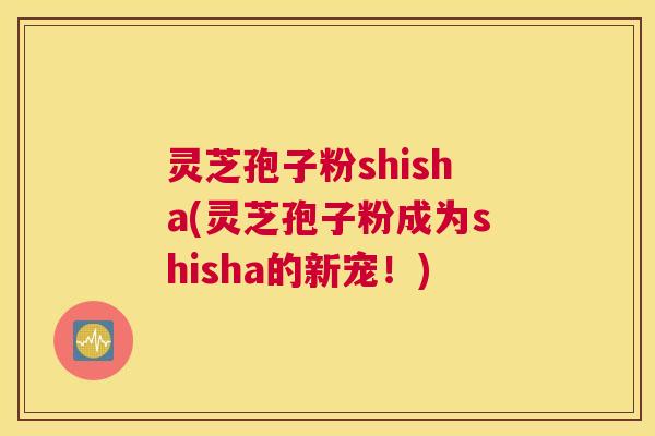 灵芝孢子粉shisha(灵芝孢子粉成为shisha的新宠！)