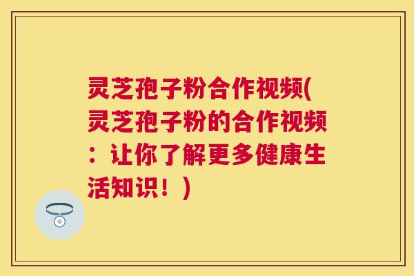 灵芝孢子粉合作视频(灵芝孢子粉的合作视频:让你了解更多健康生活知识!) 灵芝孢子粉合作视频(灵芝孢子粉的合作视频:让你了解更多健康生活知识!)