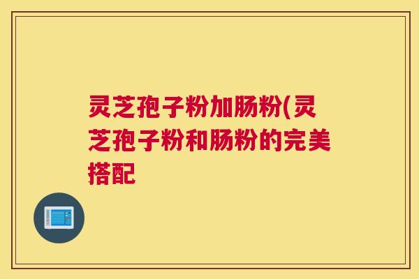 灵芝孢子粉加肠粉(灵芝孢子粉和肠粉的完美搭配