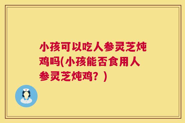 小孩可以吃人参灵芝炖鸡吗(小孩能否食用人参灵芝炖鸡?) 小孩可以吃人参灵芝炖鸡吗(小孩能否食用人参灵芝炖鸡?)