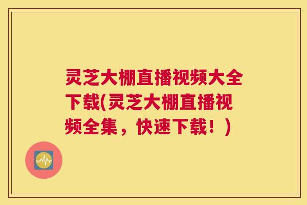 灵芝大棚直播视频大全下载(灵芝大棚直播视频全集，快速下载！)