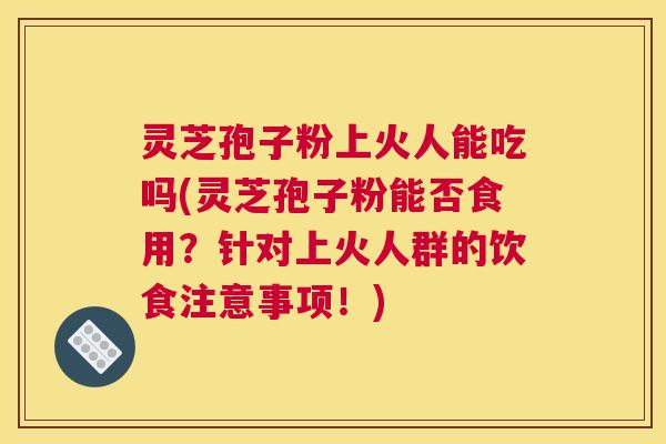灵芝孢子粉上火人能吃吗(灵芝孢子粉能否食用？针对上火人群的饮食注意事项！)