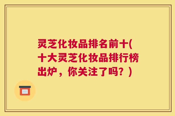 灵芝化妆品排名前十(十大灵芝化妆品排行榜出炉，你关注了吗？)