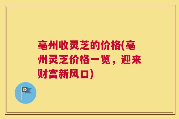 亳州收灵芝的价格(亳州灵芝价格一览，迎来财富新风口)