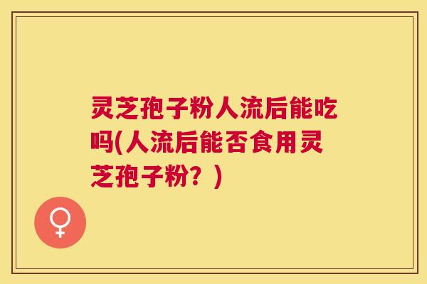 灵芝孢子粉人流后能吃吗(人流后能否食用灵芝孢子粉？)