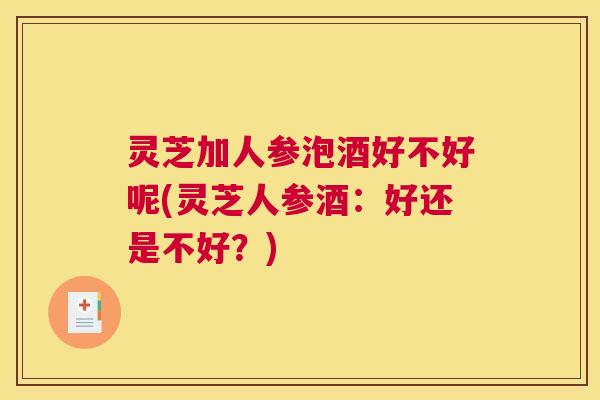 灵芝加人参泡酒好不好呢(灵芝人参酒：好还是不好？)