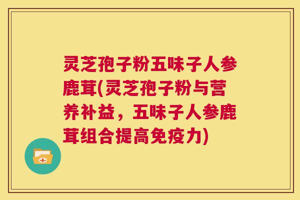 灵芝孢子粉五味子人参鹿茸(灵芝孢子粉与营养补益，五味子人参鹿茸组合提高免疫力)