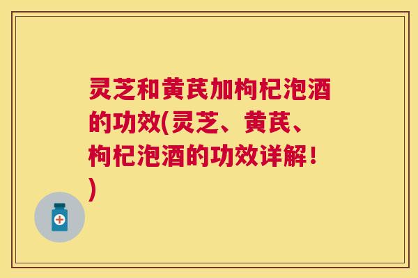 灵芝和黄芪加枸杞泡酒的功效(灵芝、黄芪、枸杞泡酒的功效详解！)