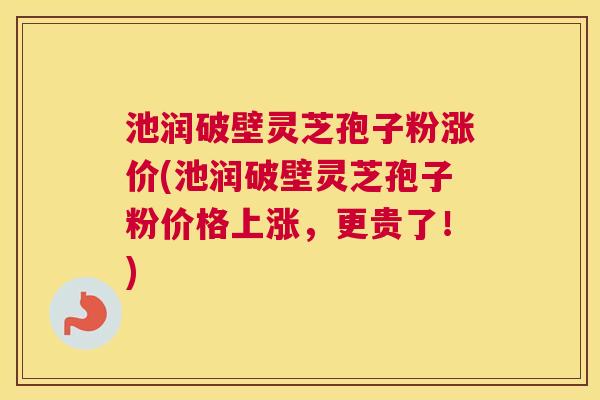 池润破壁灵芝孢子粉涨价(池润破壁灵芝孢子粉价格上涨，更贵了！)
