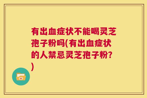 有出血症状不能喝灵芝孢子粉吗(有出血症状的人禁忌灵芝孢子粉？)